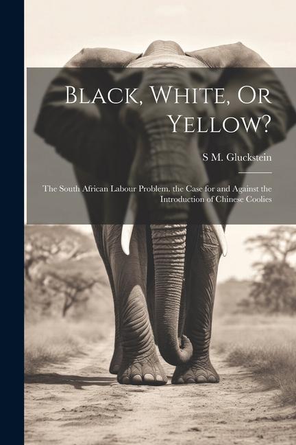 Black White Or Yellow?: The South African Labour Problem. the Case for and Against the Introduction of Chinese Coolies
