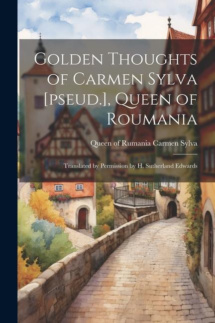 Golden Thoughts of Carmen Sylva [pseud.] Queen of Roumania: Translated by Permission by H. Sutherland Edwards