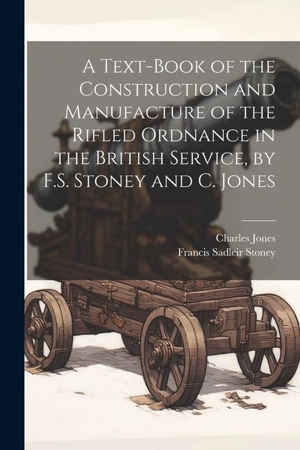 A Text-Book of the Construction and Manufacture of the Rifled Ordnance in the British Service by F.S. Stoney and C. Jones