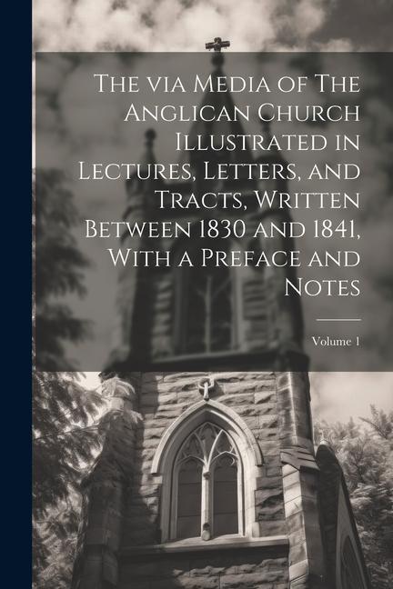 The via Media of The Anglican Church Illustrated in Lectures Letters and Tracts Written Between 1830 and 1841 With a Preface and Notes; Volume 1