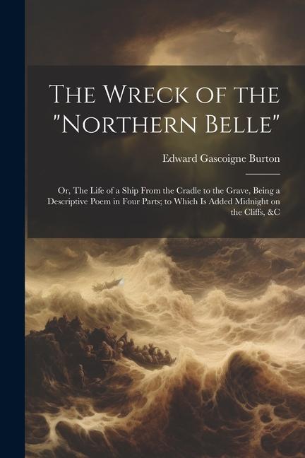 The Wreck of the Northern Belle; or The Life of a Ship From the Cradle to the Grave Being a Descriptive Poem in Four Parts; to Which is Added Midnight on the Cliffs &c