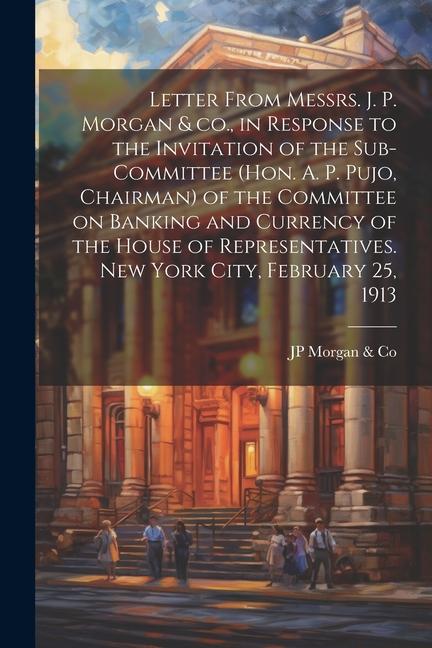 Letter From Messrs. J. P. Morgan & co. in Response to the Invitation of the Sub-committee (Hon. A. P. Pujo Chairman) of the Committee on Banking and