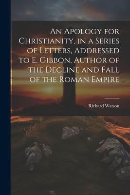 An Apology for Christianity in a Series of Letters Addressed to E. Gibbon Author of the Decline and Fall of the Roman Empire