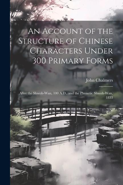 An Account of the Structure of Chinese Characters Under 300 Primary Forms: After the Shwoh-Wan 100 A.D. and the Phonetic Shwoh-Wan 1833