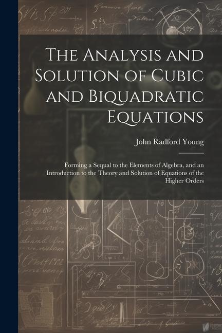 The Analysis and Solution of Cubic and Biquadratic Equations: Forming a Sequal to the Elements of Algebra and an Introduction to the Theory and Solut