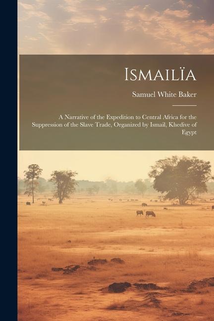 Ismailïa: A Narrative of the Expedition to Central Africa for the Suppression of the Slave Trade Organized by Ismail Khedive o