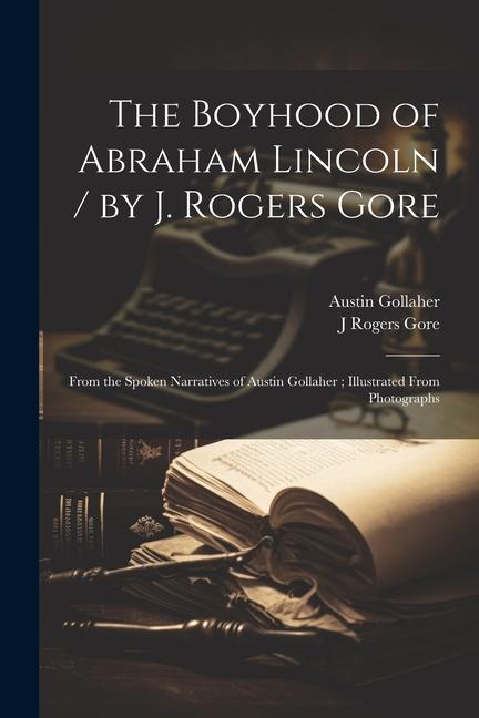 The Boyhood of Abraham Lincoln / by J. Rogers Gore; From the Spoken Narratives of Austin Gollaher; Illustrated From Photographs