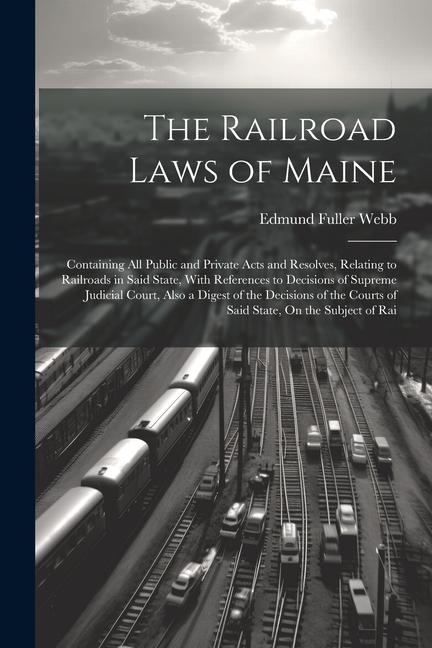 The Railroad Laws of Maine: Containing All Public and Private Acts and Resolves Relating to Railroads in Said State With References to Decisions