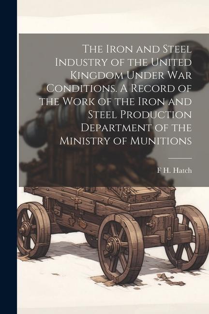 The Iron and Steel Industry of the United Kingdom Under war Conditions. A Record of the Work of the Iron and Steel Production Department of the Minist