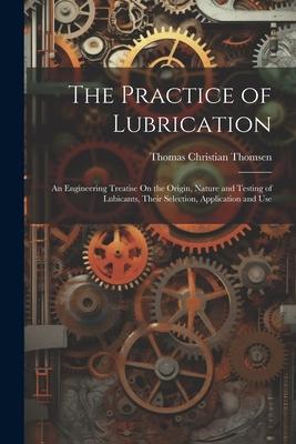 The Practice of Lubrication: An Engineering Treatise On the Origin Nature and Testing of Lubicants Their Selection Application and Use - Thomas Christian Thomsen