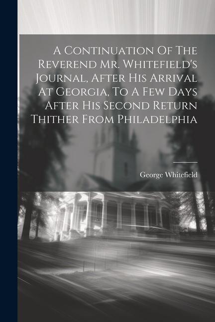 A Continuation Of The Reverend Mr. Whitefield‘s Journal After His Arrival At Georgia To A Few Days After His Second Return Thither From Philadelphia