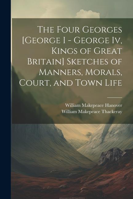 The Four Georges [George I - George Iv Kings of Great Britain] Sketches of Manners Morals Court and Town Life