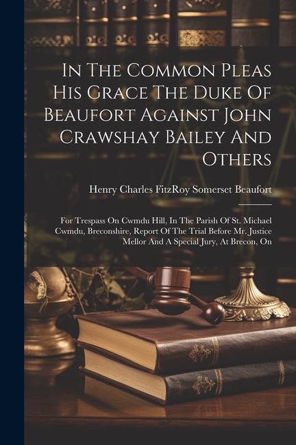 In The Common Pleas His Grace The Duke Of Beaufort Against John Crawshay Bailey And Others: For Trespass On Cwmdu Hill In The Parish Of St. Michael C