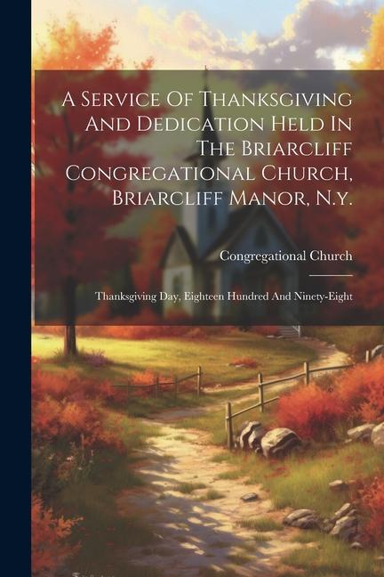 A Service Of Thanksgiving And Dedication Held In The Briarcliff Congregational Church Briarcliff Manor N.y.: Thanksgiving Day Eighteen Hundred And