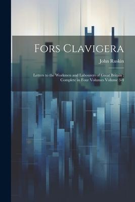 Fors Clavigera: Letters to the Workmen and Labourers of Great Britain; Complete in Four Volumes Volume 3-4
