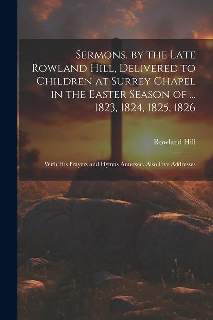 Sermons by the Late Rowland Hill Delivered to Children at Surrey Chapel in the Easter Season of ... 1823 1824 1825 1826: With His Prayers and Hym
