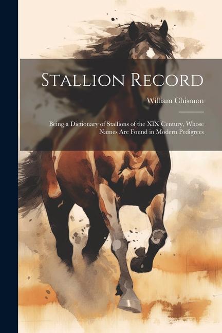 Stallion Record: Being a Dictionary of Stallions of the XIX Century Whose Names Are Found in Modern Pedigrees
