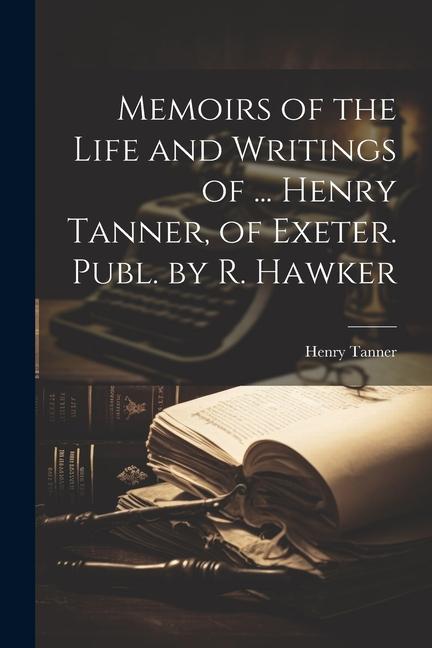 Memoirs of the Life and Writings of ... Henry Tanner of Exeter. Publ. by R. Hawker