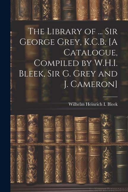 The Library of ... Sir George Grey K.C.B. [A Catalogue Compiled by W.H.I. Bleek Sir G. Grey and J. Cameron]