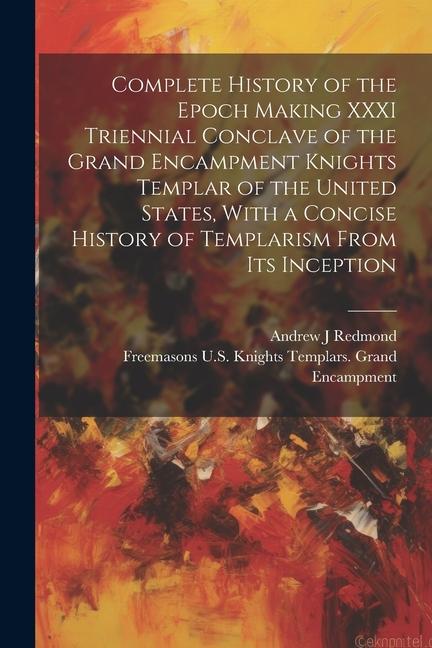 Complete History of the Epoch Making XXXI Triennial Conclave of the Grand Encampment Knights Templar of the United States With a Concise History of T