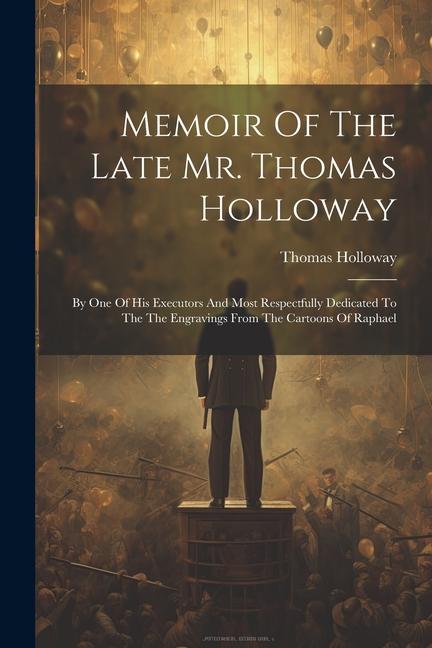 Memoir Of The Late Mr. Thomas Holloway: By One Of His Executors And Most Respectfully Dedicated To The The Engravings From The Cartoons Of Raphael