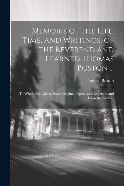 Memoirs of the Life Time and Writings of the Reverend and Learned Thomas Boston ...: To Which Are Added Some Original Papers and Letters to and F