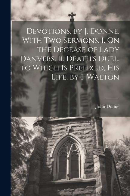 Devotions by J. Donne. With Two Sermons. I. On the Decease of Lady Danvers. Ii. Death‘s Duel. to Which Is Prefixed His Life by I. Walton