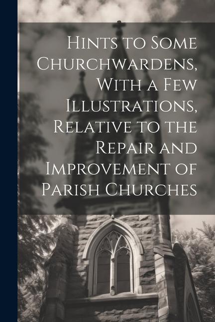 Hints to Some Churchwardens With a Few Illustrations Relative to the Repair and Improvement of Parish Churches