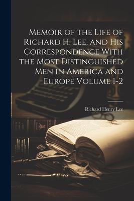 Memoir of the Life of Richard H. Lee and his Correspondence With the Most Distinguished Men in America and Europe Volume 1-2
