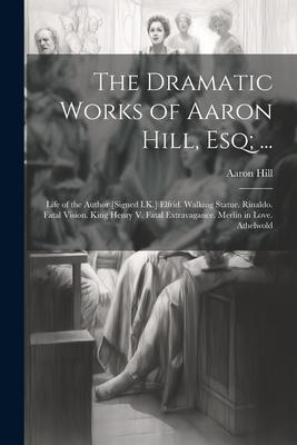 The Dramatic Works of Aaron Hill Esq; ...: Life of the Author [Signed I.K.] Elfrid. Walking Statue. Rinaldo. Fatal Vision. King Henry V. Fatal Extrav