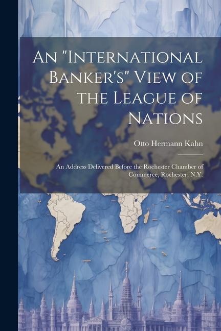 An international Banker‘s View of the League of Nations; an Address Delivered Before the Rochester Chamber of Commerce Rochester N.Y.