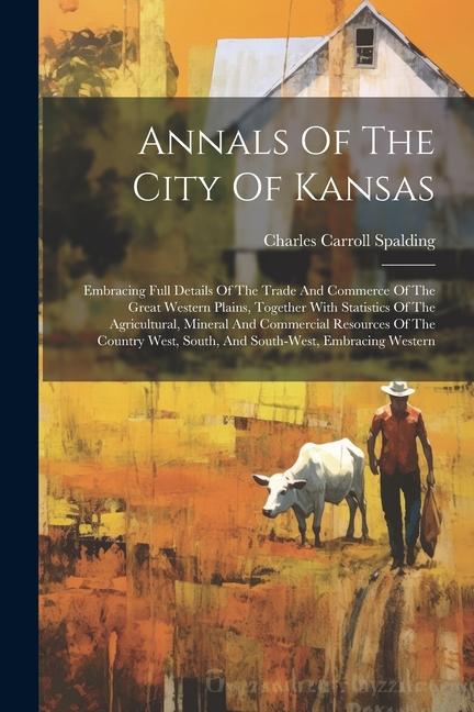 Annals Of The City Of Kansas: Embracing Full Details Of The Trade And Commerce Of The Great Western Plains Together With Statistics Of The Agricult