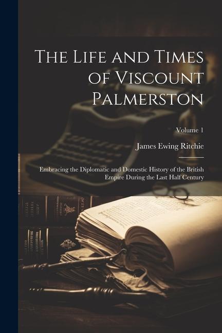 The Life and Times of Viscount Palmerston: Embracing the Diplomatic and Domestic History of the British Empire During the Last Half Century; Volume 1