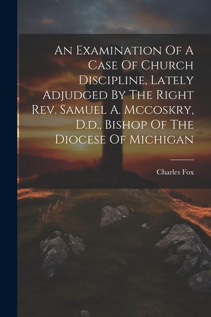 An Examination Of A Case Of Church Discipline Lately Adjudged By The Right Rev. Samuel A. Mccoskry D.d. Bishop Of The Diocese Of Michigan