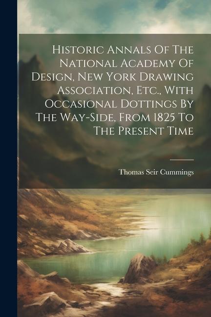 Historic Annals Of The National Academy Of  New York Drawing Association Etc. With Occasional Dottings By The Way-side From 1825 To The Pres