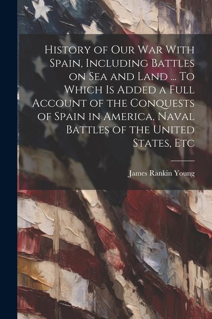 History of our war With Spain Including Battles on sea and Land ... To Which is Added a Full Account of the Conquests of Spain in America Naval Batt