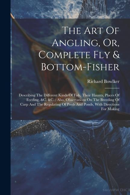 The Art Of Angling Or Complete Fly & Bottom-fisher: Describing The Different Kinds Of Fish Their Haunts Places Of Feeding &c. &c.: Also Observat