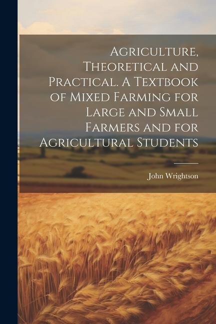 Agriculture Theoretical and Practical. A Textbook of Mixed Farming for Large and Small Farmers and for Agricultural Students