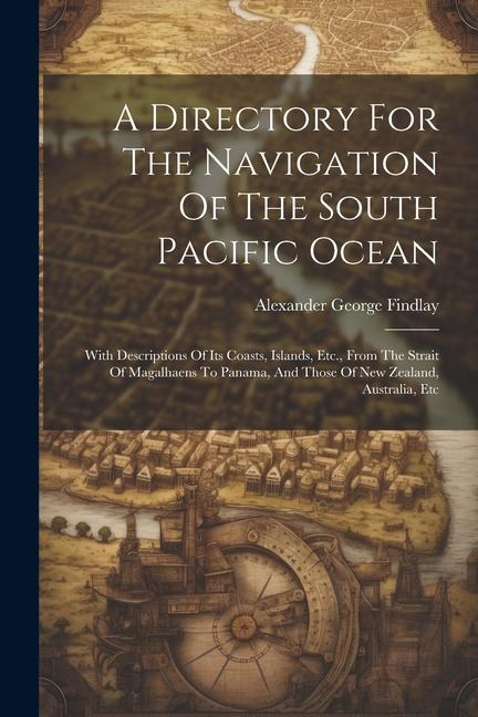 A Directory For The Navigation Of The South Pacific Ocean: With Descriptions Of Its Coasts Islands Etc. From The Strait Of Magalhaens To Panama An