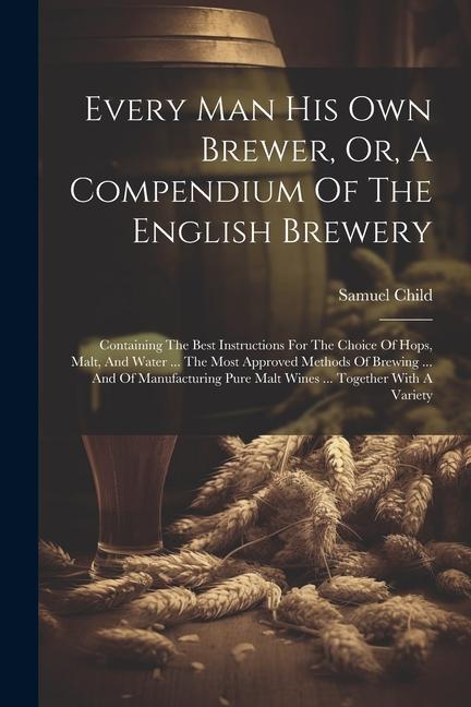 Every Man His Own Brewer Or A Compendium Of The English Brewery: Containing The Best Instructions For The Choice Of Hops Malt And Water ... The Mo