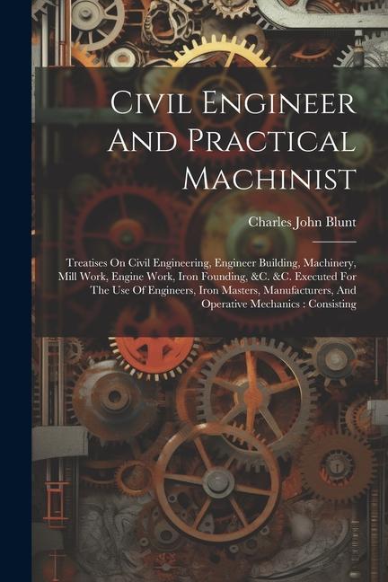 Civil Engineer And Practical Machinist: Treatises On Civil Engineering Engineer Building Machinery Mill Work Engine Work Iron Founding &c. &c. E
