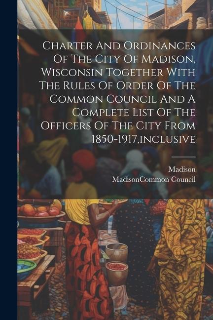 Charter And Ordinances Of The City Of Madison Wisconsin Together With The Rules Of Order Of The Common Council And A Complete List Of The Officers Of