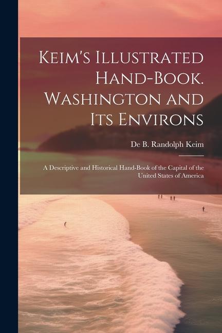 Keim‘s Illustrated Hand-book. Washington and its Environs: A Descriptive and Historical Hand-book of the Capital of the United States of America