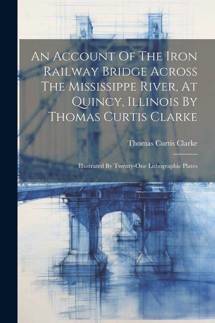 An Account Of The Iron Railway Bridge Across The Mississippe River At Quincy Illinois By Thomas Curtis Clarke: Illustrated By Twenty-one Lithographi