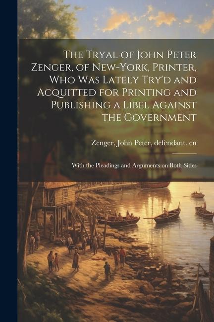 The Tryal of John Peter Zenger of New-York Printer who was Lately Try‘d and Acquitted for Printing and Publishing a Libel Against the Government: W