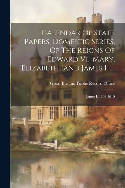 Calendar Of State Papers Domestic Series Of The Reigns Of Edward Vi. Mary Elizabeth [and James I] ...: James I. 1603-1610