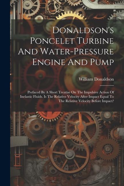Donaldson‘s Poncelet Turbine And Water-pressure Engine And Pump: Prefaced By A Short Treatise On The Impulsive Action Of Inelastic Fluids. Is The Rela