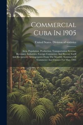 Commercial Cuba In 1905: Area Population Production Transportation Systems Revenues Industries Foreign Commerce And Recent Tariff And Re