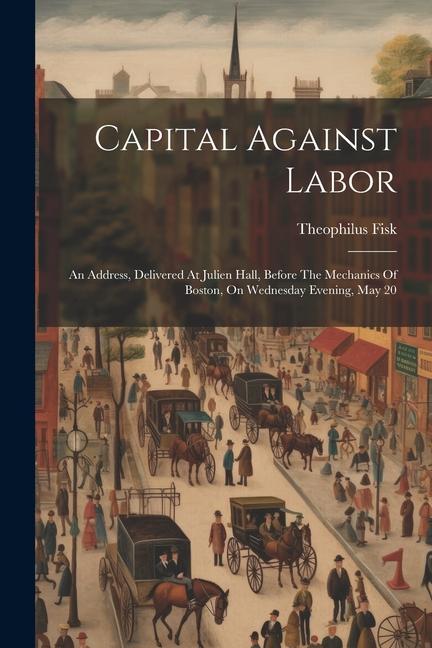 Capital Against Labor: An Address Delivered At Julien Hall Before The Mechanics Of Boston On Wednesday Evening May 20