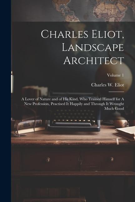 Charles Eliot Landscape Architect: A Lover of Nature and of his Kind who Trained Himself for A new Profession Practised it Happily and Through it W
